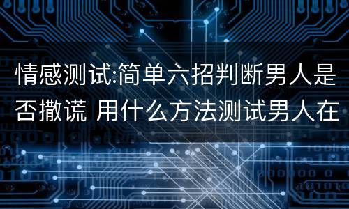 情感测试:简单六招判断男人是否撒谎 用什么方法测试男人在撒谎