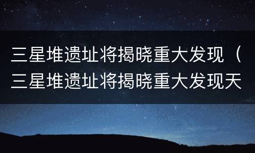 三星堆遗址将揭晓重大发现（三星堆遗址将揭晓重大发现天气预报）