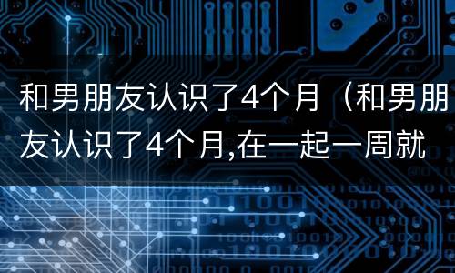 和男朋友认识了4个月（和男朋友认识了4个月,在一起一周就分手）