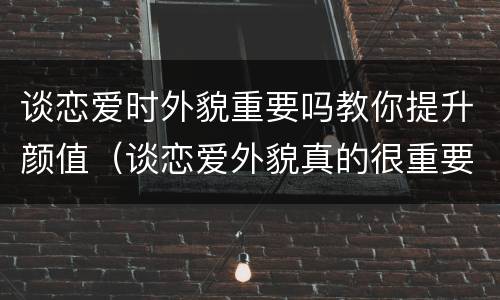 谈恋爱时外貌重要吗教你提升颜值（谈恋爱外貌真的很重要吗）