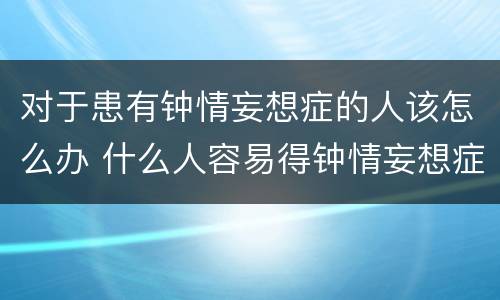 对于患有钟情妄想症的人该怎么办 什么人容易得钟情妄想症
