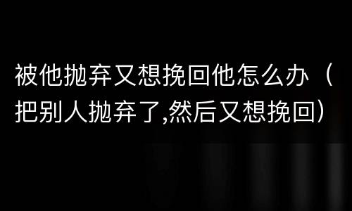 被他抛弃又想挽回他怎么办（把别人抛弃了,然后又想挽回）