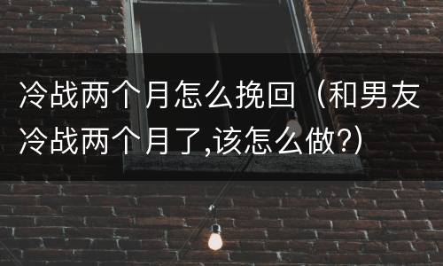 冷战两个月怎么挽回（和男友冷战两个月了,该怎么做?）