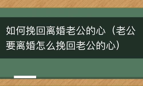 如何挽回离婚老公的心（老公要离婚怎么挽回老公的心）
