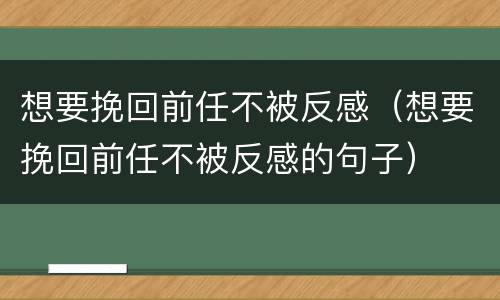 想要挽回前任不被反感（想要挽回前任不被反感的句子）