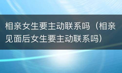 相亲女生要主动联系吗（相亲见面后女生要主动联系吗）