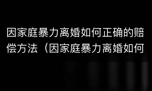 因家庭暴力离婚如何正确的赔偿方法（因家庭暴力离婚如何正确的赔偿方法呢）