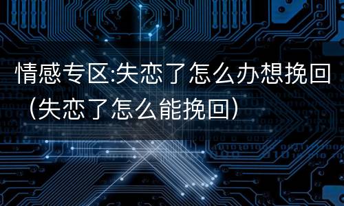 情感专区:失恋了怎么办想挽回（失恋了怎么能挽回）