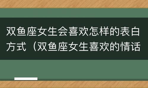双鱼座女生会喜欢怎样的表白方式（双鱼座女生喜欢的情话）