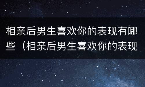 相亲后男生喜欢你的表现有哪些（相亲后男生喜欢你的表现有哪些呢）