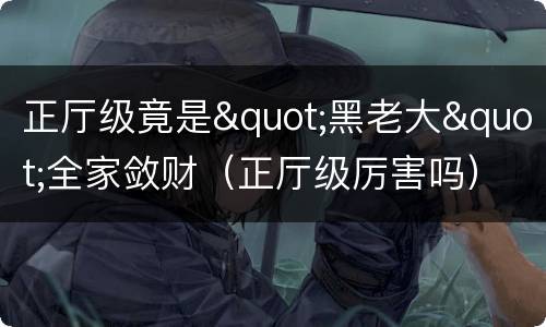 正厅级竟是"黑老大"全家敛财（正厅级厉害吗）