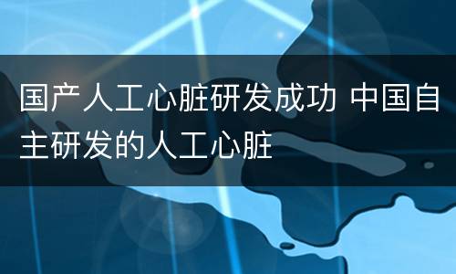 国产人工心脏研发成功 中国自主研发的人工心脏
