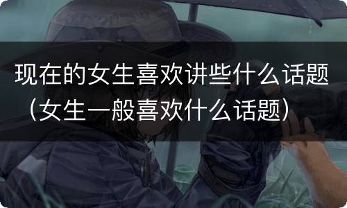 现在的女生喜欢讲些什么话题（女生一般喜欢什么话题）