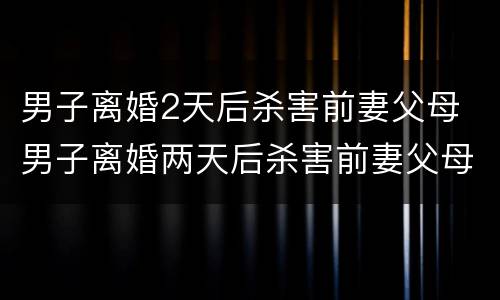男子离婚2天后杀害前妻父母 男子离婚两天后杀害前妻父母