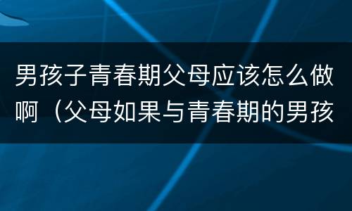 男孩子青春期父母应该怎么做啊（父母如果与青春期的男孩相处）