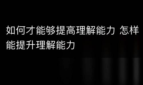 如何才能够提高理解能力 怎样能提升理解能力