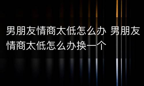 男朋友情商太低怎么办 男朋友情商太低怎么办换一个