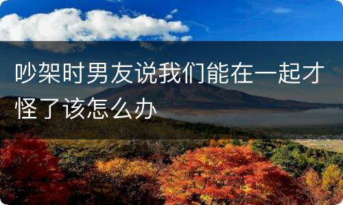 吵架时男友说我们能在一起才怪了该怎么办