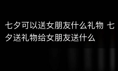 七夕可以送女朋友什么礼物 七夕送礼物给女朋友送什么