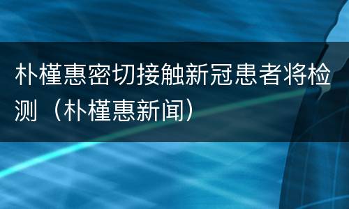 朴槿惠密切接触新冠患者将检测（朴槿惠新闻）