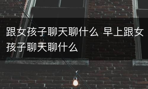 跟女孩子聊天聊什么 早上跟女孩子聊天聊什么