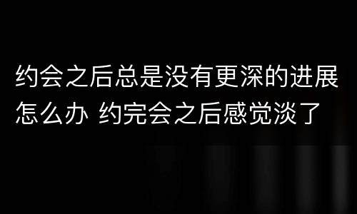 约会之后总是没有更深的进展怎么办 约完会之后感觉淡了