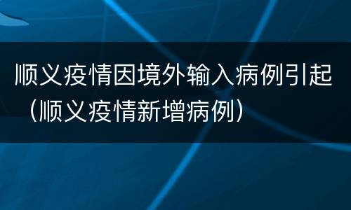 顺义疫情因境外输入病例引起（顺义疫情新增病例）
