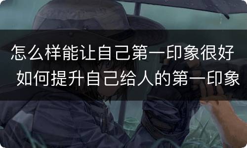 怎么样能让自己第一印象很好 如何提升自己给人的第一印象