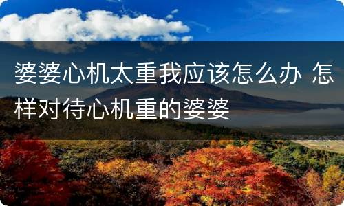 婆婆心机太重我应该怎么办 怎样对待心机重的婆婆