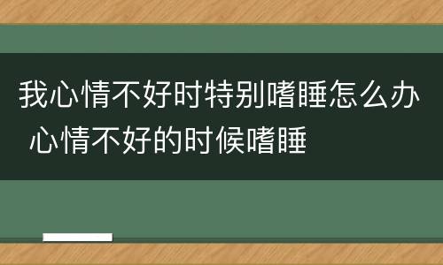 我心情不好时特别嗜睡怎么办 心情不好的时候嗜睡