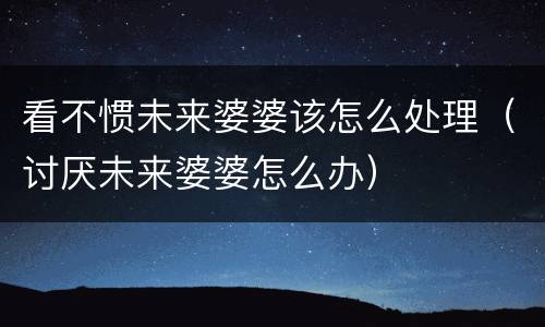 看不惯未来婆婆该怎么处理（讨厌未来婆婆怎么办）