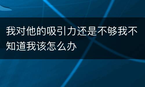 我对他的吸引力还是不够我不知道我该怎么办