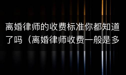 离婚律师的收费标准你都知道了吗（离婚律师收费一般是多少）