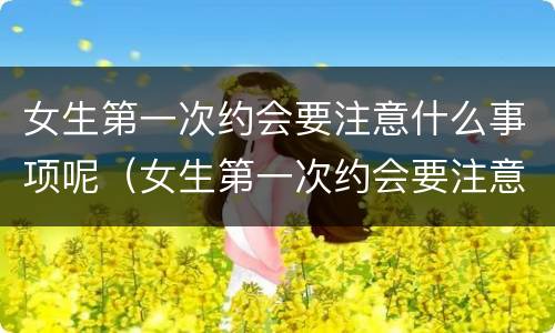 女生第一次约会要注意什么事项呢（女生第一次约会要注意什么事项呢知乎）