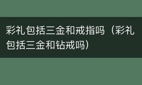 彩礼包括三金和戒指吗（彩礼包括三金和钻戒吗）