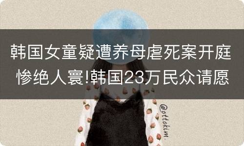韩国女童疑遭养母虐死案开庭 惨绝人寰!韩国23万民众请愿判处虐童养父母死刑