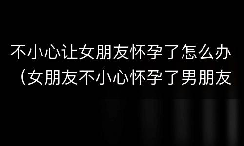 不小心让女朋友怀孕了怎么办（女朋友不小心怀孕了男朋友应该怎么做决定）