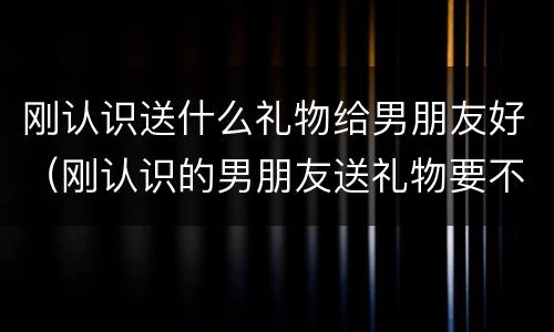 刚认识送什么礼物给男朋友好（刚认识的男朋友送礼物要不要收）