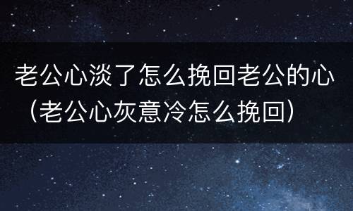 老公心淡了怎么挽回老公的心（老公心灰意冷怎么挽回）