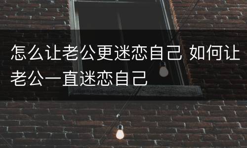 怎么让老公更迷恋自己 如何让老公一直迷恋自己
