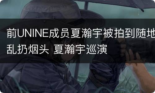 前UNINE成员夏瀚宇被拍到随地乱扔烟头 夏瀚宇巡演