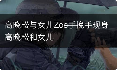 高晓松与女儿Zoe手挽手现身 高晓松和女儿