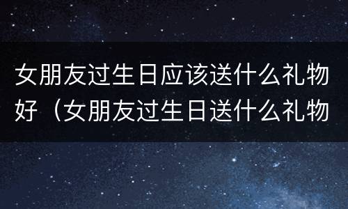 女朋友过生日应该送什么礼物好（女朋友过生日送什么礼物好学生）