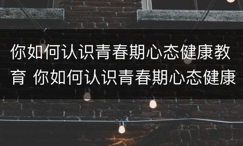 你如何认识青春期心态健康教育 你如何认识青春期心态健康教育教案