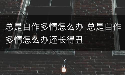 总是自作多情怎么办 总是自作多情怎么办还长得丑