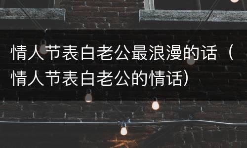 情人节表白老公最浪漫的话（情人节表白老公的情话）