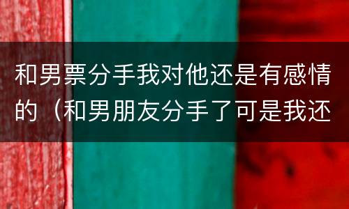 和男票分手我对他还是有感情的（和男朋友分手了可是我还爱他）