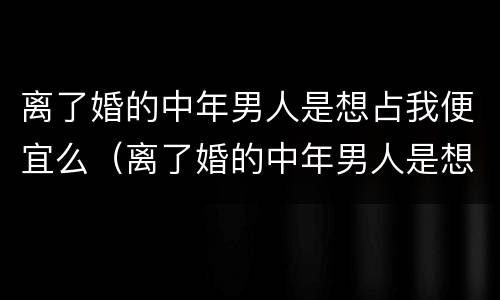 离了婚的中年男人是想占我便宜么（离了婚的中年男人是想占我便宜么吗）