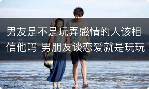 男友是不是玩弄感情的人该相信他吗 男朋友谈恋爱就是玩玩