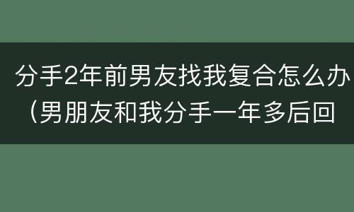 分手2年前男友找我复合怎么办（男朋友和我分手一年多后回来找我复合）
